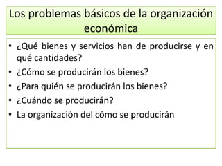Los problemas básicos de la organización
              económica
• ¿Qué bienes y servicios han de producirse y en
  qué cantidades?
• ¿Cómo se producirán los bienes?
• ¿Para quién se producirán los bienes?
• ¿Cuándo se producirán?
• La organización del cómo se producirán
 