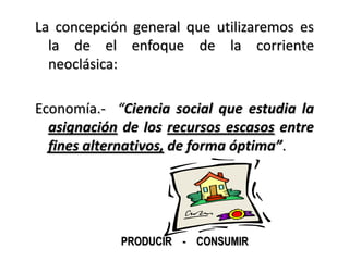 La concepción general que utilizaremos es
  la de el enfoque de la corriente
  neoclásica:

Economía.- “Ciencia social que estudia la
  asignación de los recursos escasos entre
  fines alternativos, de forma óptima”.




            PRODUCIR - CONSUMIR
 