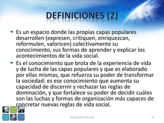 Es un espacio donde las propias capas populares
desarrollen (expresen, critiquen, enriquezcan,
reformulen, valoricen) colectivamente su
conocimiento, sus formas de aprender y explicar los
acontecimientos de la vida social.
Es el conocimiento que brota de la experiencia de vida
y de lucha de las capas populares y que es elaborado
por ellas mismas, que refuerza su poder de transformar
la sociedad: es ese conocimiento que aumenta su
capacidad de discernir y rechazar las reglas de
dominación, y que fortalece su poder de decidir cuáles
son las luchas y formas de organización más capaces de
concretar nuevas reglas de vida social.
                    EDUCACIÓN POPULAR                14
 