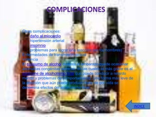 Otras complicaciones:
     daño al miocardio
     hipertensión arterial
     insomnio
     problemas para lograr una erección (en los hombres)
Enfermedades de transmisión sexual
Violencia
El consumo de alcohol durante el embarazo puede ocasionar
anomalías congénitas severas, de las cuales la más grave es el
síndrome de alcoholismo fetal que puede conducir a retardo
mental y problemas de comportamiento. Una forma más leve de
la afección que aún puede producir daño de por vida se
denomina efectos del alcoholismo fetal.



                                                                 INDICE
 