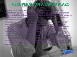 Después de la desintoxicación, los programas de recuperación o de
rehabilitación del alcoholismo pueden ayudar a las personas a permanecer
lejos de la bebida. Estos programas generalmente ofrecen asesoría, apoyo en
salud mental, asistencia y cuidados médicos. La terapia involucra educación
acerca del alcoholismo y sus efectos.
Muchos de los miembros del personal en los centros de rehabilitación son
alcohólicos en proceso de recuperación que sirven como modelos. Los
programas pueden darse como paciente hospitalizado, donde los pacientes
viven en los centros durante el tratamiento, o como paciente ambulatorio,
donde los pacientes asisten al programa pero viven en sus casas.
La terapia cognitiva conductual (TCC) emplea un método de enseñanza
estructurado y puede ayudar a las personas con alcoholismo. A los pacientes
les dan instrucciones y asignación de tareas para la casa con el fin de mejorar
su capacidad para hacerle frente a las situaciones básicas de la vida,
controlar su comportamiento y cambiar la forma como piensan respecto a la
bebida.


                                                                        INDICE
 