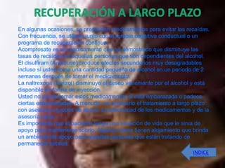 En algunas ocasiones, se prescriben medicamentos para evitar las recaídas.
Con frecuencia, se utilizan junto con la terapia cognitiva conductual o un
programa de recuperación continua.
Acomprosate es un medicamento que ha demostrado que disminuye las
tasas de recaídas en aquellas personas que son dependientes del alcohol.
El disulfiram (Antabuse) produce efectos secundarios muy desagradables
incluso si usted toma una cantidad pequeña de alcohol en un período de 2
semanas después de tomar el medicamento.
La naltrexona (Vivitrol) disminuye el deseo vehemente por el alcohol y está
disponible en forma de inyección.
Usted no puede tomar estos medicamentos si está embarazada o padece
ciertas enfermedades. A menudo, es necesario el tratamiento a largo plazo
con asesoría o grupos de apoyo. La efectividad de los medicamentos y de la
asesoría varía.
Es importante que el paciente tenga una situación de vida que le sirva de
apoyo para mantenerse sobrio. Algunas áreas tienen alojamiento que brinda
un ambiente de apoyo para aquellas personas que están tratando de
permanecer sobrias.
                                                                    INDICE
 