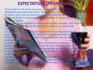 Únicamente el 15% de las personas con dependencia del alcohol busca
tratamiento para esta enfermedad. Beber de nuevo después del tratamiento
es común, por lo que es importante mantener sistemas de apoyo con el fin
de hacerle frente a cualquier desliz y asegurarse de que no se conviertan en
retrocesos totales.
Los programas de tratamiento tienen tasas de éxito variables, pero muchas
personas con dependencia del alcohol son capaces de mantenerse
abstemios.
Los pacientes que logran la abstinencia total tienen mejores tasas de
supervivencia, mejor salud mental y mejores relaciones matrimoniales.
También son padres y empleados más responsables que las personas que
continúan bebiendo o recaen.
El alcoholismo es un problema mayor a nivel social, económico y de salud
pública. El alcohol está involucrado en más de la mitad de todas las muertes
accidentales y casi la mitad de todas las muertes en accidentes de tránsito.
Un porcentaje alto de suicidios involucra el consumo de alcohol, junto con
otras sustancias.
Las personas que abusan o son dependientes del alcohol son más
propensas a estar desempleadas, a estar involucradas en violencia
doméstica y a tener problemas legales (como beber y conducir).           INDICE
 