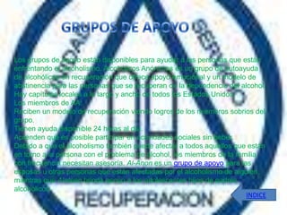 Los grupos de apoyo están disponibles para ayudar a las personas que están
enfrentando el alcoholismo. Alcohólicos Anónimos es un grupo de autoayuda
de alcohólicos en recuperación que ofrece apoyo emocional y un modelo de
abstinencia para las personas que se recuperan de la dependencia del alcohol.
Hay capítulos locales a lo largo y ancho de todos los Estados Unidos.
Los miembros de AA:
Reciben un modelo de recuperación viendo logros de los miembros sobrios del
grupo.
Tienen ayuda disponible 24 horas al día.
Aprenden que es posible participar en actividades sociales sin beber.
Debido a que el alcoholismo también puede afectar a todos aquellos que están
en torno a la persona con el problema de alcohol, los miembros de la familia
con frecuencia necesitan asesoría. Al-Anon es un grupo de apoyo para las
esposas u otras personas que están afectadas por el alcoholismo de alguien,
mientras que Alateen brinda apoyo a los adolescentes hijos de padres
alcohólicos.
                                                                        INDICE
 