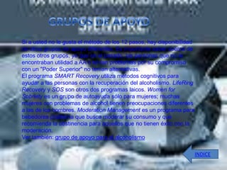 Si a usted no le gusta el método de los 12 pasos, hay disponibilidad
de otros grupos de apoyo diferentes. Es importante saber acerca de
estos otros grupos, ya que en el pasado, las personas que no le
encontraban utilidad a AA o tenían problemas por su compromiso
con un "Poder Superior" no tenían alternativas.
El programa SMART Recovery utiliza métodos cognitivos para
ayudar a las personas con la recuperación del alcoholismo. LifeRing
Recovery y SOS son otros dos programas laicos. Women for
Sobriety es un grupo de autoayuda sólo para mujeres; muchas
mujeres con problemas de alcohol tienen preocupaciones diferentes
a las de los hombres. Moderation Management es un programa para
bebedores problema que busca moderar su consumo y que
recomienda la abstinencia para aquellos que no tienen éxito con la
moderación.
Ver también: grupo de apoyo para el alcoholismo

                                                                       INDICE
 