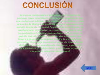 Se hizo una revisión sobre el alcoholismo, con el objetivo de
  promover mayor conocimiento de los aspectos negativos de esta
enfermedad en el individuo, en la sociedad, en los médicos y sobre
 todo en los de Medicina General Integral por su importancia en la
atención directa a la comunidad. Se plantearon la clasificación, las
  manifestaciones secundarias y sus consecuencias sobre la salud
   con producción de diferentes enfermedades, como el cáncer, la
    gastritis, la cirrosis hepática, las deficiencias nutricionales que
   llevan a la desnutrición energético proteica, la arteriosclerosis,
  entre otras, y finalmente la conducta a seguir y la prevención del
    alcoholismo. Se logra una adecuada relación con la población
    haciendo énfasis en la alimentación y nutrición correcta para
                  mantener un estado nutricional normal




                                                                          INDICE
 
