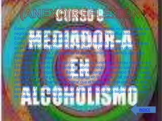 Edwin C. Barnes tenía un deseo ardiente de convertirse en un asociado de
negocios con el gran inventor Thomas a. Edison. No quería trabajar para
Edison, quería trabajar con él.
Como un paso hacia convertir su sueño en realidad, Barnes solicitó trabajo
en el laboratorio de Edison en Nueva Jersey. Lo contrataron como
empleado de oficina y le pagaban el sueldo mínimo, lo que era algo muy
lejos de una sociedad.
Los meses pasaron sin ningún cambio en su condición ni en su relación con
Edison. La mayoría de la gente se habría rendido, sintiendo que su trabajo
no la llevaba a ningún lado. Barnes, sin embargo, permaneció firme. Llegó
a darse cuenta por completo del ambiente en la oficina y del trabajo de cada
persona, y buscó maneras de lograr que el trabajo de cada uno fuera más
placentero y eficiente. Sobre todo, permaneció dispuesto y optimista. Vio
todo lo que hacía como preparación para el día cuando llegara a ser socio
de Edison en una nueva empresa.


                                                                     INDICE
 