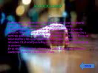 ALCOHOLISMO


El alcoholismo (dependencia del alcohol) y el abuso del alcohol
son dos formas diferentes del problema con la bebida.
El alcoholismo ocurre cuando una persona muestra signos de
adicción física al alcohol (por ejemplo, tolerancia y abstinencia) y
continúa bebiendo, a pesar de los problemas con la salud física, la
salud mental y las responsabilidades sociales, familiares o
laborales. El alcohol puede llegar a dominar la vida y relaciones de
la persona.
En el abuso del alcohol, el hecho de beber lleva a una persona a
problemas, pero no a la adicción física.




                                                                ÍNDICE
 