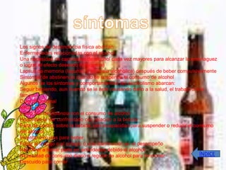 Los signos de dependencia física abarcan:
Enfermedades relacionadas con el alcohol
Una necesidad de cantidades de alcohol cada vez mayores para alcanzar la embriaguez
o lograr el efecto deseado (tolerancia)
Lapsus de memoria (lagunas o amnesia alcohólica) después de beber compulsivamente
Síntomas de abstinencia cuando se suspende el consumo de alcohol
Algunos de los síntomas y comportamientos del alcoholismo abarcan:
Seguir bebiendo, aun cuando se le esté causando daño a la salud, el trabajo o a la
familia
Dolor abdominal
Beber solo
Episodios de violencia con el consumo de alcohol
Hostilidad al ser confrontado con relación a la bebida
Falta de control sobre la bebida, con incapacidad para suspender o reducir el consumo
del alcohol
Inventar excusas para beber
Faltar al trabajo o al colegio o una disminución en el desempeño
No volver a tomar parte en actividades debido al alcohol
Necesidad de consumo diario o regular de alcohol para funcionar                 ÍNDICE
Descuido para comer
 