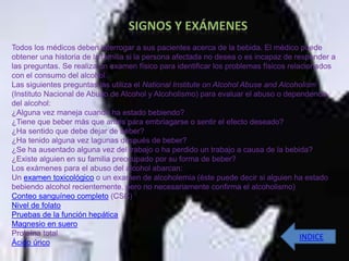 Todos los médicos deben interrogar a sus pacientes acerca de la bebida. El médico puede
obtener una historia de la familia si la persona afectada no desea o es incapaz de responder a
las preguntas. Se realiza un examen físico para identificar los problemas físicos relacionados
con el consumo del alcohol.
Las siguientes preguntas las utiliza el National Institute on Alcohol Abuse and Alcoholism
(Instituto Nacional de Abuso de Alcohol y Alcoholismo) para evaluar el abuso o dependencia
del alcohol:
¿Alguna vez maneja cuando ha estado bebiendo?
¿Tiene que beber más que antes para embriagarse o sentir el efecto deseado?
¿Ha sentido que debe dejar de beber?
¿Ha tenido alguna vez lagunas después de beber?
¿Se ha ausentado alguna vez del trabajo o ha perdido un trabajo a causa de la bebida?
¿Existe alguien en su familia preocupado por su forma de beber?
Los exámenes para el abuso del alcohol abarcan:
Un examen toxicológico o un examen de alcoholemia (éste puede decir si alguien ha estado
bebiendo alcohol recientemente, pero no necesariamente confirma el alcoholismo)
Conteo sanguíneo completo (CSC)
Nivel de folato
Pruebas de la función hepática
Magnesio en suero
Proteína total                                                                        INDICE
Ácido úrico
 