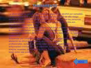 La abstinencia se define como evitar el consumo de alcohol por completo.
La abstinencia total y el hecho de evitar las situaciones de alto riesgo
donde el alcohol está presente son las metas ideales para las personas
con alcoholismo. Una red social fuerte y el apoyo de la familia son
importantes para lograr esto.
Algunos bebedores problema pueden tener éxito simplemente reduciendo
la cantidad que beben (moderación). Si la moderación tiene éxito, el
problema se resuelve; de lo contrario, la persona debe tratar de lograr la
abstinencia.
Suspender por completo la ingesta de alcohol y luego permanecer
abstemio es difícil para muchos alcohólicos. Algunos
profesionales, aunque no todos, optan por tratar el alcoholismo como una
enfermedad crónica. En otras palabras, los pacientes deben esperar y
aceptar recaídas, pero deben procurar lograr un período sin beber tan
largo como sea posible.



                                                                    INDICE
 