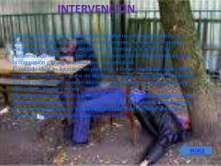 Muchas personas con problemas de alcohol no reconocen cuando la
bebida se les sale de las manos. Anteriormente, los médicos tratantes
creían que los alcohólicos debían ser confrontados acerca de los
problemas con la bebida, pero ahora la investigación ha demostrado que
la compasión y la comprensión son más efectivas.
El método ideal es ayudar a las personas a darse cuenta de cuánto daño
le está haciendo el consumo de alcohol a su vida y a las vidas de aquéllos
que los rodean. Ellos pueden aspirar a una meta personal de llevar una
vida más realizada y sobria.
Los estudios comprueban que más personas ingresan a tratamiento si los
miembros de su familia o los empleadores son honestos con ellos acerca
de sus preocupaciones y tratan de ayudarlos para hacerles ver que la
bebida les está impidiendo alcanzar sus metas.




                                                                        INDICE
 