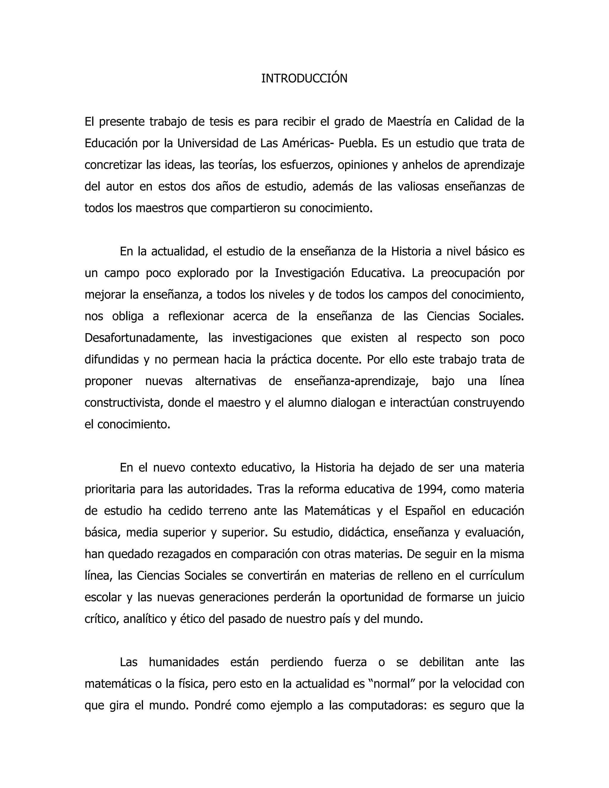 INTRODUCCIÓN
El presente trabajo de tesis es para recibir el grado de Maestría en Calidad de la
Educación por la Universidad de Las Américas- Puebla. Es un estudio que trata de
concretizar las ideas, las teorías, los esfuerzos, opiniones y anhelos de aprendizaje
del autor en estos dos años de estudio, además de las valiosas enseñanzas de
todos los maestros que compartieron su conocimiento.
En la actualidad, el estudio de la enseñanza de la Historia a nivel básico es
un campo poco explorado por la Investigación Educativa. La preocupación por
mejorar la enseñanza, a todos los niveles y de todos los campos del conocimiento,
nos obliga a reflexionar acerca de la enseñanza de las Ciencias Sociales.
Desafortunadamente, las investigaciones que existen al respecto son poco
difundidas y no permean hacia la práctica docente. Por ello este trabajo trata de
proponer

nuevas

alternativas

de

enseñanza-aprendizaje,

bajo

una

línea

constructivista, donde el maestro y el alumno dialogan e interactúan construyendo
el conocimiento.
En el nuevo contexto educativo, la Historia ha dejado de ser una materia
prioritaria para las autoridades. Tras la reforma educativa de 1994, como materia
de estudio ha cedido terreno ante las Matemáticas y el Español en educación
básica, media superior y superior. Su estudio, didáctica, enseñanza y evaluación,
han quedado rezagados en comparación con otras materias. De seguir en la misma
línea, las Ciencias Sociales se convertirán en materias de relleno en el currículum
escolar y las nuevas generaciones perderán la oportunidad de formarse un juicio
crítico, analítico y ético del pasado de nuestro país y del mundo.
Las humanidades están perdiendo fuerza o se debilitan ante las
matemáticas o la física, pero esto en la actualidad es “normal” por la velocidad con
que gira el mundo. Pondré como ejemplo a las computadoras: es seguro que la

 