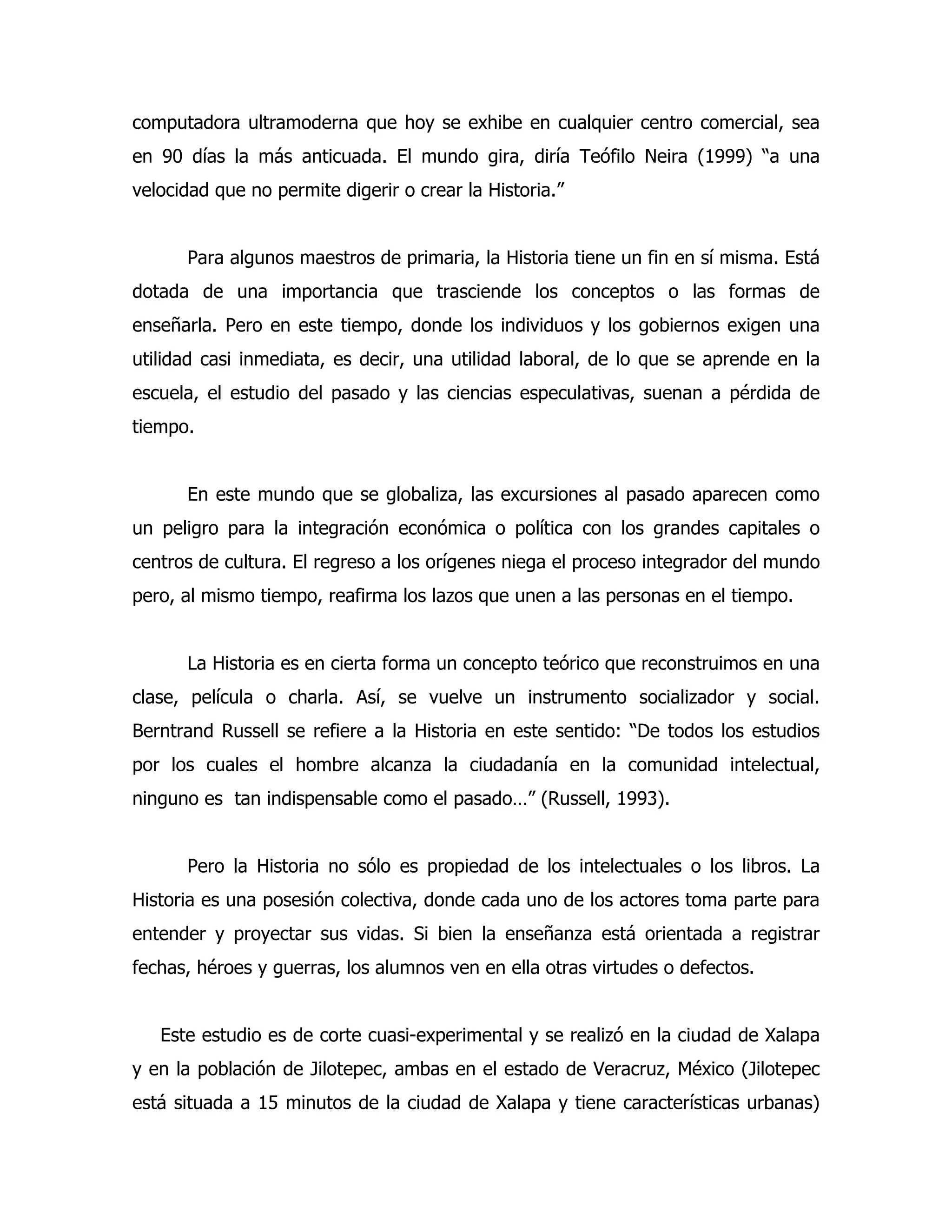 computadora ultramoderna que hoy se exhibe en cualquier centro comercial, sea
en 90 días la más anticuada. El mundo gira, diría Teófilo Neira (1999) “a una
velocidad que no permite digerir o crear la Historia.”
Para algunos maestros de primaria, la Historia tiene un fin en sí misma. Está
dotada de una importancia que trasciende los conceptos o las formas de
enseñarla. Pero en este tiempo, donde los individuos y los gobiernos exigen una
utilidad casi inmediata, es decir, una utilidad laboral, de lo que se aprende en la
escuela, el estudio del pasado y las ciencias especulativas, suenan a pérdida de
tiempo.
En este mundo que se globaliza, las excursiones al pasado aparecen como
un peligro para la integración económica o política con los grandes capitales o
centros de cultura. El regreso a los orígenes niega el proceso integrador del mundo
pero, al mismo tiempo, reafirma los lazos que unen a las personas en el tiempo.
La Historia es en cierta forma un concepto teórico que reconstruimos en una
clase, película o charla. Así, se vuelve un instrumento socializador y social.
Berntrand Russell se refiere a la Historia en este sentido: “De todos los estudios
por los cuales el hombre alcanza la ciudadanía en la comunidad intelectual,
ninguno es tan indispensable como el pasado…” (Russell, 1993).
Pero la Historia no sólo es propiedad de los intelectuales o los libros. La
Historia es una posesión colectiva, donde cada uno de los actores toma parte para
entender y proyectar sus vidas. Si bien la enseñanza está orientada a registrar
fechas, héroes y guerras, los alumnos ven en ella otras virtudes o defectos.
Este estudio es de corte cuasi-experimental y se realizó en la ciudad de Xalapa
y en la población de Jilotepec, ambas en el estado de Veracruz, México (Jilotepec
está situada a 15 minutos de la ciudad de Xalapa y tiene características urbanas)

 