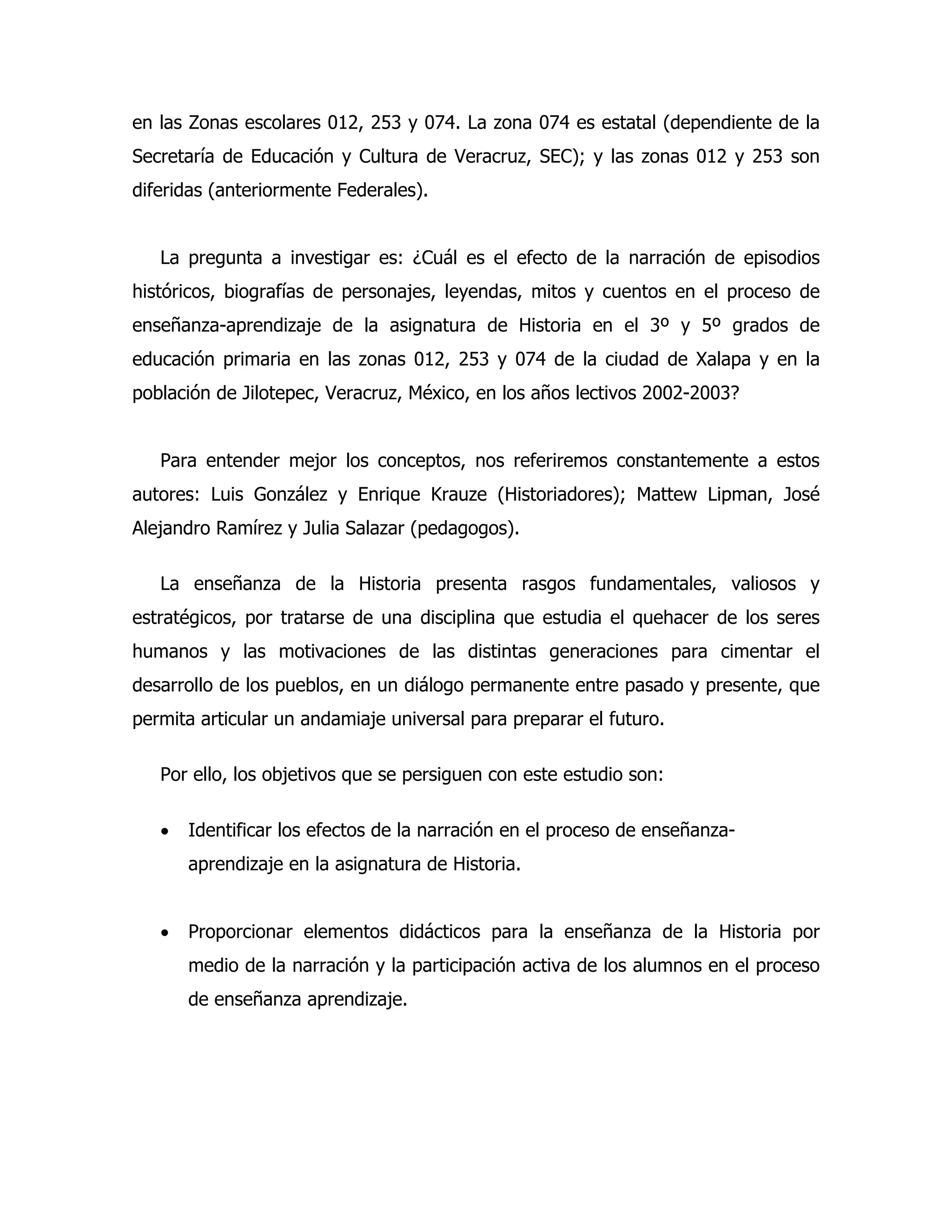 en las Zonas escolares 012, 253 y 074. La zona 074 es estatal (dependiente de la
Secretaría de Educación y Cultura de Veracruz, SEC); y las zonas 012 y 253 son
diferidas (anteriormente Federales).
La pregunta a investigar es: ¿Cuál es el efecto de la narración de episodios
históricos, biografías de personajes, leyendas, mitos y cuentos en el proceso de
enseñanza-aprendizaje de la asignatura de Historia en el 3º y 5º grados de
educación primaria en las zonas 012, 253 y 074 de la ciudad de Xalapa y en la
población de Jilotepec, Veracruz, México, en los años lectivos 2002-2003?
Para entender mejor los conceptos, nos referiremos constantemente a estos
autores: Luis González y Enrique Krauze (Historiadores); Mattew Lipman, José
Alejandro Ramírez y Julia Salazar (pedagogos).
La enseñanza de la Historia presenta rasgos fundamentales, valiosos y
estratégicos, por tratarse de una disciplina que estudia el quehacer de los seres
humanos y las motivaciones de las distintas generaciones para cimentar el
desarrollo de los pueblos, en un diálogo permanente entre pasado y presente, que
permita articular un andamiaje universal para preparar el futuro.
Por ello, los objetivos que se persiguen con este estudio son:
•

Identificar los efectos de la narración en el proceso de enseñanzaaprendizaje en la asignatura de Historia.

•

Proporcionar elementos didácticos para la enseñanza de la Historia por
medio de la narración y la participación activa de los alumnos en el proceso
de enseñanza aprendizaje.

 