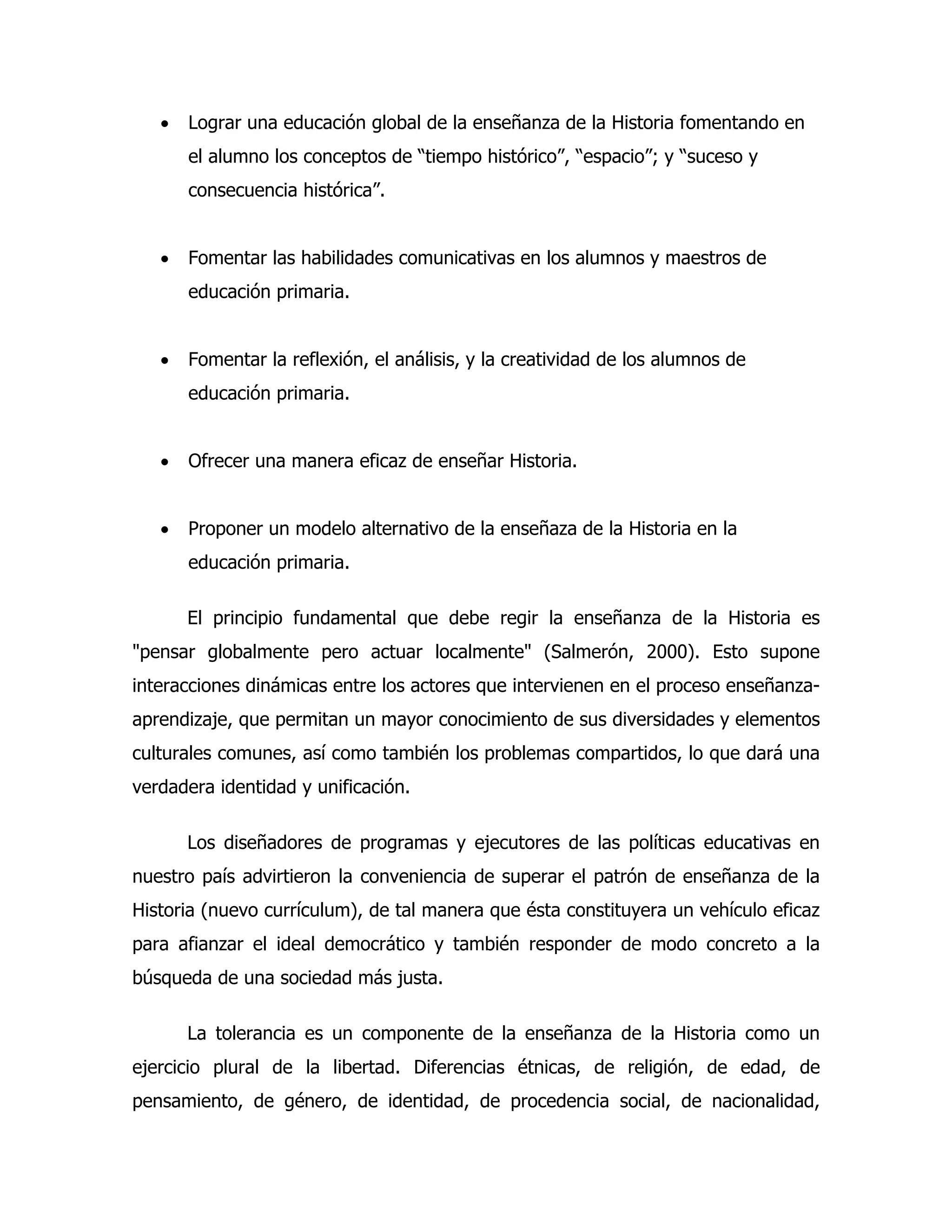 •

Lograr una educación global de la enseñanza de la Historia fomentando en
el alumno los conceptos de “tiempo histórico”, “espacio”; y “suceso y
consecuencia histórica”.

•

Fomentar las habilidades comunicativas en los alumnos y maestros de
educación primaria.

•

Fomentar la reflexión, el análisis, y la creatividad de los alumnos de
educación primaria.

•

Ofrecer una manera eficaz de enseñar Historia.

•

Proponer un modelo alternativo de la enseñaza de la Historia en la
educación primaria.
El principio fundamental que debe regir la enseñanza de la Historia es

"pensar globalmente pero actuar localmente" (Salmerón, 2000). Esto supone
interacciones dinámicas entre los actores que intervienen en el proceso enseñanzaaprendizaje, que permitan un mayor conocimiento de sus diversidades y elementos
culturales comunes, así como también los problemas compartidos, lo que dará una
verdadera identidad y unificación.
Los diseñadores de programas y ejecutores de las políticas educativas en
nuestro país advirtieron la conveniencia de superar el patrón de enseñanza de la
Historia (nuevo currículum), de tal manera que ésta constituyera un vehículo eficaz
para afianzar el ideal democrático y también responder de modo concreto a la
búsqueda de una sociedad más justa.
La tolerancia es un componente de la enseñanza de la Historia como un
ejercicio plural de la libertad. Diferencias étnicas, de religión, de edad, de
pensamiento, de género, de identidad, de procedencia social, de nacionalidad,

 
