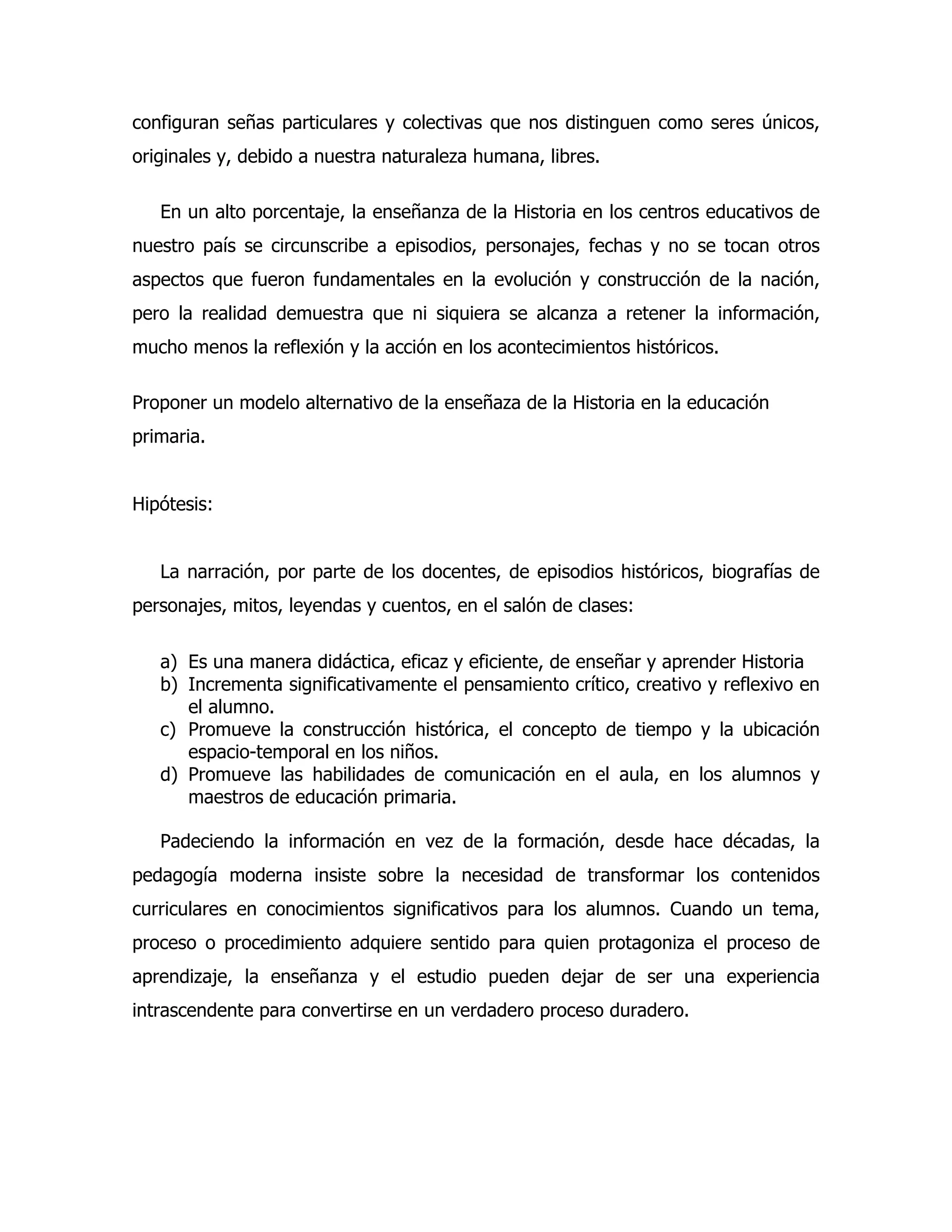 configuran señas particulares y colectivas que nos distinguen como seres únicos,
originales y, debido a nuestra naturaleza humana, libres.
En un alto porcentaje, la enseñanza de la Historia en los centros educativos de
nuestro país se circunscribe a episodios, personajes, fechas y no se tocan otros
aspectos que fueron fundamentales en la evolución y construcción de la nación,
pero la realidad demuestra que ni siquiera se alcanza a retener la información,
mucho menos la reflexión y la acción en los acontecimientos históricos.
Proponer un modelo alternativo de la enseñaza de la Historia en la educación
primaria.
Hipótesis:
La narración, por parte de los docentes, de episodios históricos, biografías de
personajes, mitos, leyendas y cuentos, en el salón de clases:
a) Es una manera didáctica, eficaz y eficiente, de enseñar y aprender Historia
b) Incrementa significativamente el pensamiento crítico, creativo y reflexivo en
el alumno.
c) Promueve la construcción histórica, el concepto de tiempo y la ubicación
espacio-temporal en los niños.
d) Promueve las habilidades de comunicación en el aula, en los alumnos y
maestros de educación primaria.
Padeciendo la información en vez de la formación, desde hace décadas, la
pedagogía moderna insiste sobre la necesidad de transformar los contenidos
curriculares en conocimientos significativos para los alumnos. Cuando un tema,
proceso o procedimiento adquiere sentido para quien protagoniza el proceso de
aprendizaje, la enseñanza y el estudio pueden dejar de ser una experiencia
intrascendente para convertirse en un verdadero proceso duradero.

 