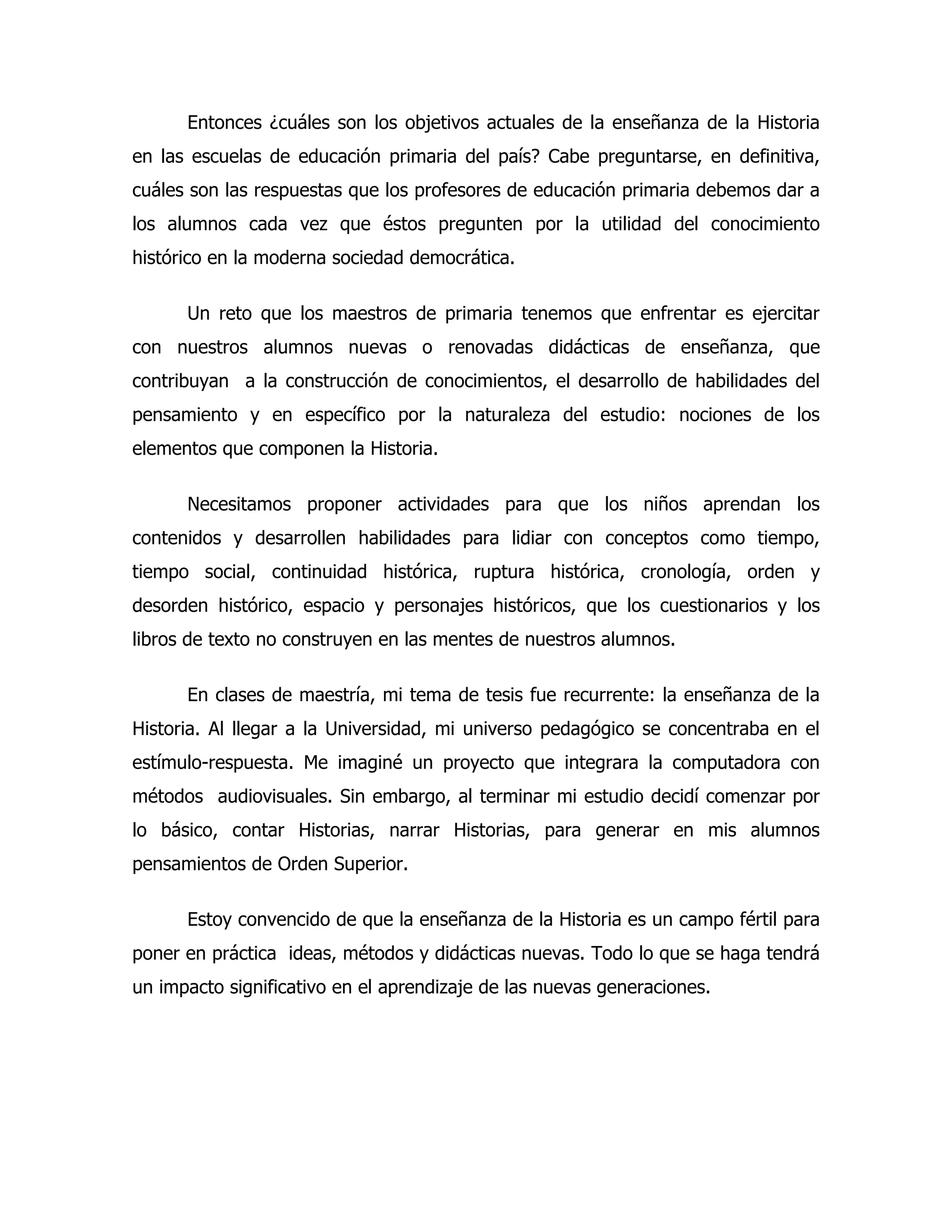 Entonces ¿cuáles son los objetivos actuales de la enseñanza de la Historia
en las escuelas de educación primaria del país? Cabe preguntarse, en definitiva,
cuáles son las respuestas que los profesores de educación primaria debemos dar a
los alumnos cada vez que éstos pregunten por la utilidad del conocimiento
histórico en la moderna sociedad democrática.
Un reto que los maestros de primaria tenemos que enfrentar es ejercitar
con nuestros alumnos nuevas o renovadas didácticas de enseñanza, que
contribuyan a la construcción de conocimientos, el desarrollo de habilidades del
pensamiento y en específico por la naturaleza del estudio: nociones de los
elementos que componen la Historia.
Necesitamos proponer actividades para que los niños aprendan los
contenidos y desarrollen habilidades para lidiar con conceptos como tiempo,
tiempo social, continuidad histórica, ruptura histórica, cronología, orden y
desorden histórico, espacio y personajes históricos, que los cuestionarios y los
libros de texto no construyen en las mentes de nuestros alumnos.
En clases de maestría, mi tema de tesis fue recurrente: la enseñanza de la
Historia. Al llegar a la Universidad, mi universo pedagógico se concentraba en el
estímulo-respuesta. Me imaginé un proyecto que integrara la computadora con
métodos audiovisuales. Sin embargo, al terminar mi estudio decidí comenzar por
lo básico, contar Historias, narrar Historias, para generar en mis alumnos
pensamientos de Orden Superior.
Estoy convencido de que la enseñanza de la Historia es un campo fértil para
poner en práctica ideas, métodos y didácticas nuevas. Todo lo que se haga tendrá
un impacto significativo en el aprendizaje de las nuevas generaciones.

 