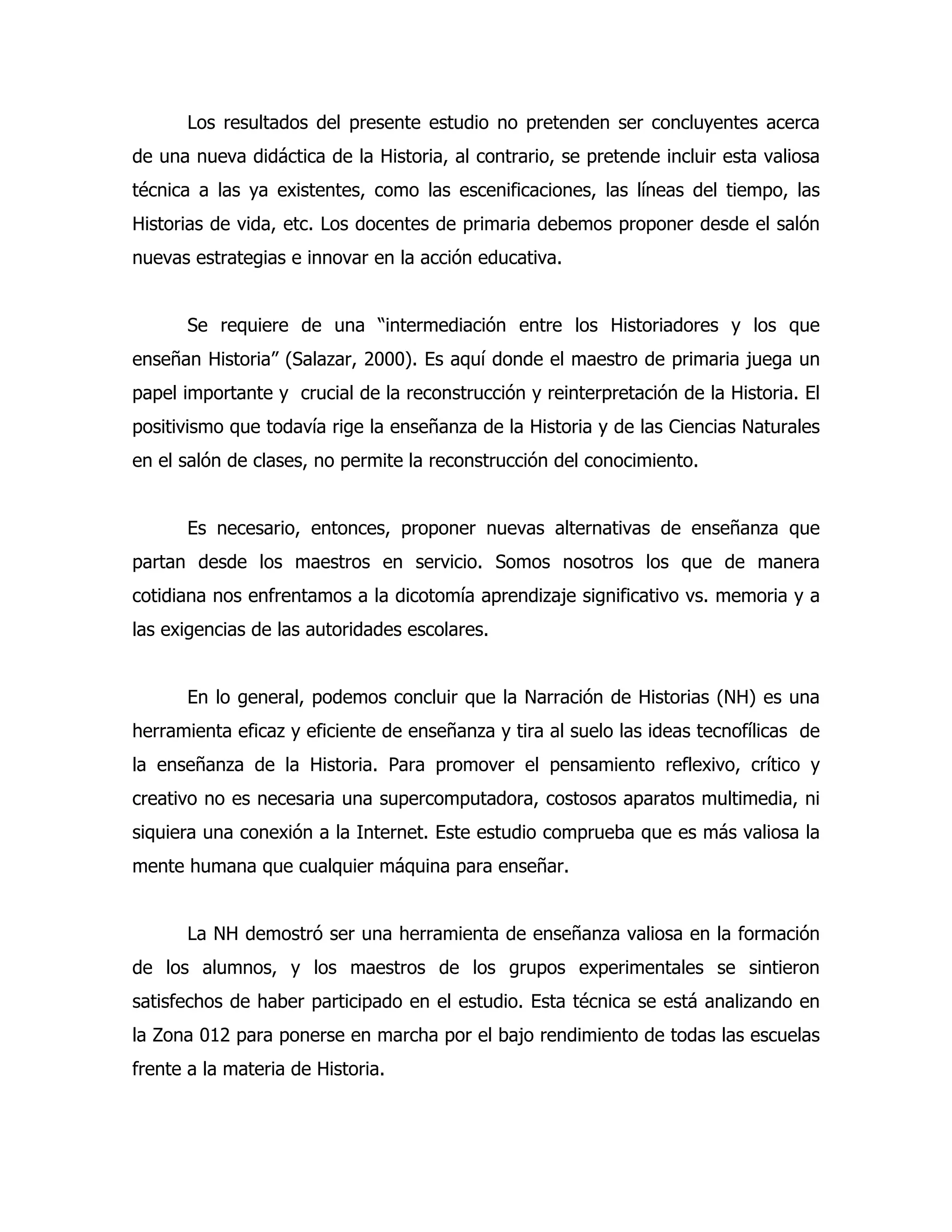 Los resultados del presente estudio no pretenden ser concluyentes acerca
de una nueva didáctica de la Historia, al contrario, se pretende incluir esta valiosa
técnica a las ya existentes, como las escenificaciones, las líneas del tiempo, las
Historias de vida, etc. Los docentes de primaria debemos proponer desde el salón
nuevas estrategias e innovar en la acción educativa.
Se requiere de una “intermediación entre los Historiadores y los que
enseñan Historia” (Salazar, 2000). Es aquí donde el maestro de primaria juega un
papel importante y crucial de la reconstrucción y reinterpretación de la Historia. El
positivismo que todavía rige la enseñanza de la Historia y de las Ciencias Naturales
en el salón de clases, no permite la reconstrucción del conocimiento.
Es necesario, entonces, proponer nuevas alternativas de enseñanza que
partan desde los maestros en servicio. Somos nosotros los que de manera
cotidiana nos enfrentamos a la dicotomía aprendizaje significativo vs. memoria y a
las exigencias de las autoridades escolares.
En lo general, podemos concluir que la Narración de Historias (NH) es una
herramienta eficaz y eficiente de enseñanza y tira al suelo las ideas tecnofílicas de
la enseñanza de la Historia. Para promover el pensamiento reflexivo, crítico y
creativo no es necesaria una supercomputadora, costosos aparatos multimedia, ni
siquiera una conexión a la Internet. Este estudio comprueba que es más valiosa la
mente humana que cualquier máquina para enseñar.
La NH demostró ser una herramienta de enseñanza valiosa en la formación
de los alumnos, y los maestros de los grupos experimentales se sintieron
satisfechos de haber participado en el estudio. Esta técnica se está analizando en
la Zona 012 para ponerse en marcha por el bajo rendimiento de todas las escuelas
frente a la materia de Historia.

 