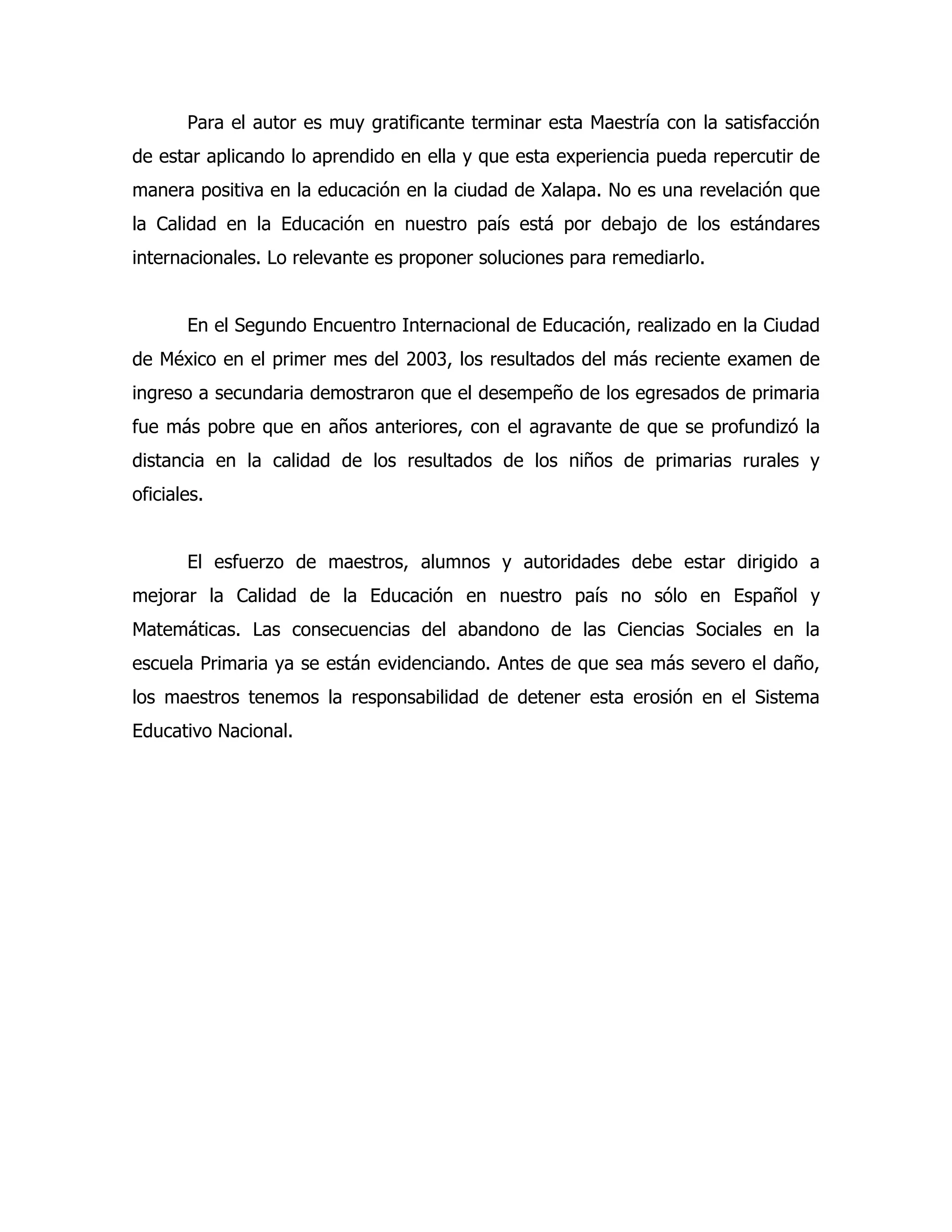 Para el autor es muy gratificante terminar esta Maestría con la satisfacción
de estar aplicando lo aprendido en ella y que esta experiencia pueda repercutir de
manera positiva en la educación en la ciudad de Xalapa. No es una revelación que
la Calidad en la Educación en nuestro país está por debajo de los estándares
internacionales. Lo relevante es proponer soluciones para remediarlo.
En el Segundo Encuentro Internacional de Educación, realizado en la Ciudad
de México en el primer mes del 2003, los resultados del más reciente examen de
ingreso a secundaria demostraron que el desempeño de los egresados de primaria
fue más pobre que en años anteriores, con el agravante de que se profundizó la
distancia en la calidad de los resultados de los niños de primarias rurales y
oficiales.
El esfuerzo de maestros, alumnos y autoridades debe estar dirigido a
mejorar la Calidad de la Educación en nuestro país no sólo en Español y
Matemáticas. Las consecuencias del abandono de las Ciencias Sociales en la
escuela Primaria ya se están evidenciando. Antes de que sea más severo el daño,
los maestros tenemos la responsabilidad de detener esta erosión en el Sistema
Educativo Nacional.

 