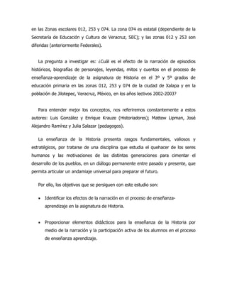 en las Zonas escolares 012, 253 y 074. La zona 074 es estatal (dependiente de la
Secretaría de Educación y Cultura de Veracruz, SEC); y las zonas 012 y 253 son
diferidas (anteriormente Federales).
La pregunta a investigar es: ¿Cuál es el efecto de la narración de episodios
históricos, biografías de personajes, leyendas, mitos y cuentos en el proceso de
enseñanza-aprendizaje de la asignatura de Historia en el 3º y 5º grados de
educación primaria en las zonas 012, 253 y 074 de la ciudad de Xalapa y en la
población de Jilotepec, Veracruz, México, en los años lectivos 2002-2003?
Para entender mejor los conceptos, nos referiremos constantemente a estos
autores: Luis González y Enrique Krauze (Historiadores); Mattew Lipman, José
Alejandro Ramírez y Julia Salazar (pedagogos).
La enseñanza de la Historia presenta rasgos fundamentales, valiosos y
estratégicos, por tratarse de una disciplina que estudia el quehacer de los seres
humanos y las motivaciones de las distintas generaciones para cimentar el
desarrollo de los pueblos, en un diálogo permanente entre pasado y presente, que
permita articular un andamiaje universal para preparar el futuro.
Por ello, los objetivos que se persiguen con este estudio son:
•

Identificar los efectos de la narración en el proceso de enseñanzaaprendizaje en la asignatura de Historia.

•

Proporcionar elementos didácticos para la enseñanza de la Historia por
medio de la narración y la participación activa de los alumnos en el proceso
de enseñanza aprendizaje.

 