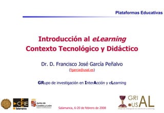Plataformas Educativas
Salamanca, 6-20 de febrero de 2008
Introducción al eLearning
Contexto Tecnológico y Didáctico
Dr. D. Francisco José García Peñalvo
(fgarcia@usal.es)
GRupo de investigación en InterAcción y eLearning
 