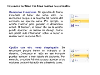 Este menú contiene tres tipos básicos de elementos: Opción con otro menú desplegable . Se reconocen porque tienen un triángulo a la derecha. Colocando el ratón en ese triángulo puedes acceder a otro listado de opciones. Por ejemplo, la opción Administra para acceder a las opciones de administración de la base de datos.  Comandos inmediatos .  Se ejecutan de forma inmediata al hacer clic sobre ellos. Se reconocen porque a la derecha del nombre del comando no aparece nada. Por ejemplo, la opción Guardar para guardar el documento actual. O también, al hacer clic en la opción puede aparecer un cuadro de diálogo donde nos pedirá más información sobre la acción a realizar como la opción Abrir.                               