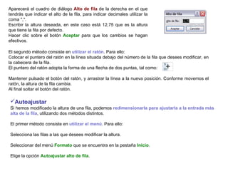 Aparecerá el cuadro de diálogo  Alto de fila  de la derecha en el que tendrás que indicar el alto de la fila, para indicar decimales utilizar la coma ",".  Escribir la altura deseada, en este caso está 12,75 que es la altura que tiene la fila por defecto.  Hacer clic sobre el botón  Aceptar  para que los cambios se hagan efectivos. El segundo método consiste en  utilizar el ratón . Para ello:  Colocar el puntero del ratón en la línea situada debajo del número de la fila que desees modificar, en la cabecera de la fila.  El puntero del ratón adopta la forma de una flecha de dos puntas, tal como:  Mantener pulsado el botón del ratón, y arrastrar la línea a la nueva posición. Conforme movemos el ratón, la altura de la fila cambia.  Al final soltar el botón del ratón.  Autoajustar     Si hemos modificado la altura de una fila, podemos  redimensionarla para ajustarla a la entrada más alta de la fila , utilizando dos métodos distintos.  El primer método consiste en  utilizar el menú . Para ello:  Selecciona las filas a las que desees modificar la altura.  Seleccionar del menú  Formato  que se encuentra en la pestaña  Inicio .  Elige la opción  Autoajustar alto de fila .  