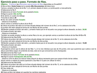 Ejercicio paso a paso. Formato de filas.   Objetivo.     Practicar  las  diferentes operaciones de filas  disponibles en Excel2007.  2  Abre el libro  Venta frutas  de la carpeta  Mis Documentos  del disco duro.  Vamos a ampliar la altura de la fila 1 y 2, primero desde el menú y a continuación a manualmente.  3  Selecciona la   fila  1 .  4  Selecciona el menú  Formato  de la pestaña  Inicio .  5  Elige la opción  Alto de fila .  6  Se abrirá un cuadro de diálogo.  7  Escribe la altura  30 .  8  Haz clic sobre el botón  Aceptar .  Observa el resultado.  Ahora vamos a cambiar la altura de la fila  2 .  9  Coloca el puntero del ratón en la línea situada debajo del número de la fila 2, en la cabecera de la fila.  El puntero del ratón adopta la forma de una flecha de dos puntas  .  10  Mantén pulsado el botón del ratón, y arrastra hasta que en el recuadro nos ponga la altura deseada, es decir,  30,00 .  11  Suelta el botón del ratón.  Observa el resultado.  También se puede ampliar la altura a varias filas a la vez, por ejemplo vamos a cambiar la altura de las filas  5-12 a 15 .  12  Selecciona las filas  5-12 .  13  Coloca el puntero del ratón en la línea situada debajo del número de la fila 12, en la cabecera de la fila.  El puntero del ratón adopta la forma de una flecha de dos puntas.  14  Mantén pulsado el botón del ratón, y arrastra hasta que en el recuadro nos ponga la altura deseada, es decir,  15,00 .  15  Suelta el botón del ratón.  Observa el resultado.  Supongamos ahora que la altura de las filas 1 y 2 no nos interesa que sea de 30 puntos, sino que queremos que vuelva a ser la altura automática según el contenido de ésta, esto es lo que conocemos como Autoajustar.  16  Selecciona las   filas   1 y 2 . 17  Selecciona el menú  Formato  de la pestaña  Inicio .  18  Elige la opción  Autoajustar alto de fila .  Observa como la altura se reduce hasta adquirir la altura necesaria para que quepa el texto de las celdas.  Ahora vamos a realizar la misma operación a las filas 5-12 pero sin utilizar el menú.  19  Selecciona las filas  5-12 .  20  Coloca el puntero del ratón en la línea situada debajo del número de la fila 12, en la cabecera de la fila.  El puntero del ratón adopta la forma de una flecha de dos puntas.  21  Haz doble clic.  Observa el resultado.  22  Cierra el libro de trabajo sin guardar los cambios realizados 