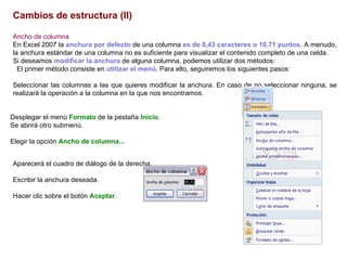 Cambios de estructura (II)   Ancho de columna     En Excel 2007 la  anchura por defecto  de una columna  es de 8,43 caracteres o 10,71 puntos . A menudo, la anchura estándar de una columna no es suficiente para visualizar el contenido completo de una celda.  Si deseamos  modificar la anchura  de alguna columna, podemos utilizar dos métodos:  El primer método consiste en  utilizar el menú . Para ello, seguiremos los siguientes pasos:  Seleccionar las columnas a las que quieres modificar la anchura. En caso de no seleccionar ninguna, se realizará la operación a la columna en la que nos encontramos.  Desplegar el menú  Formato  de la pestaña  Inicio .  Se abrirá otro submenú.  Elegir la opción  Ancho de columna... Aparecerá el cuadro de diálogo de la derecha.  Escribir la anchura deseada.  Hacer clic sobre el botón  Aceptar . 