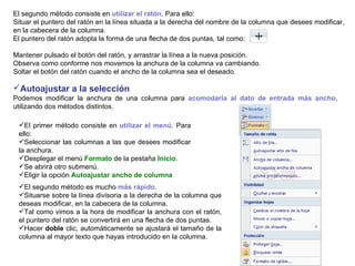 El segundo método consiste en  utilizar el ratón . Para ello:  Situar el puntero del ratón en la línea situada a la derecha del nombre de la columna que desees modificar, en la cabecera de la columna.  El puntero del ratón adopta la forma de una flecha de dos puntas, tal como:  .  Mantener pulsado el botón del ratón, y arrastrar la línea a la nueva posición.  Observa como conforme nos movemos la anchura de la columna va cambiando.  Soltar el botón del ratón cuando el ancho de la columna sea el deseado. Autoajustar a la selección       Podemos modificar la anchura de una columna para  acomodarla al dato de entrada más ancho ,  utilizando dos métodos distintos.  El primer método consiste en  utilizar el menú . Para ello:  Seleccionar las columnas a las que desees modificar la anchura.  Desplegar el menú  Formato  de la pestaña  Inicio .  Se abrirá otro submenú.  Eligir la opción  Autoajustar ancho de columna El segundo método es mucho  más rápido .  Situarse sobre la línea divisoria a la derecha de la columna que deseas modificar, en la cabecera de la columna.  Tal como vimos a la hora de modificar la anchura con el ratón, el puntero del ratón se convertirá en una flecha de dos puntas.  Hacer  doble  clic, automáticamente se ajustará el tamaño de la columna al mayor texto que hayas introducido en la columna. 
