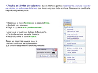 Ancho estándar de columna     Excel 2007 nos permite  modificar la anchura estándar para todas las columnas de la hoja  que tienen asignada dicha anchura. Si deseamos modificarla, seguir los siguientes pasos:   Desplegar el menú  Formato  de la pestaña  Inicio .  Se abrirá otro submenú.  Elegir la opción  Ancho predeterminado... Aparecerá el cuadro de diálogo de la derecha.  Escribir la anchura estándar deseada.  Hacer clic sobre el botón  Aceptar .   Todas las columnas pasan a tener la anchura  estándar, excepto aquellas  que tuvieran asignada una anchura particular.   
