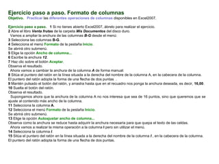 Ejercicio paso a paso. Formato de columnas   Objetivo.     Practicar  las  diferentes operaciones de columnas  disponibles en Excel2007.    Ejercicio paso a paso.    1  Si no tienes abierto Excel2007, ábrelo para realizar el ejercicio.  2  Abre el libro  Venta frutas  de la carpeta  Mis Documentos  del disco duro.  Vamos a ampliar la anchura de las columnas  B-G  desde el menú:  3  Selecciona las columnas   B-G .  4  Selecciona el menú  Formato  de la pestaña  Inicio .  Se abrirá otro submenú.  5  Elige la opción  Ancho de columna...   6  Escribe la anchura  12 .  7  Haz clic sobre el botón  Aceptar .  Observa el resultado.  Ahora vamos a cambiar la anchura de la columna  A  de forma manual:  8  Sitúa el puntero del ratón en la línea situada a la derecha del nombre de la columna A, en la cabecera de la columna.  El puntero del ratón adopta la forma de una flecha de dos puntas  .  9  Mantén pulsado el botón del ratón, y arrastra hasta que en el recuadro nos ponga la anchura deseada, es decir,  16,00 .  10  Suelta el botón del ratón.  Observa el resultado.  Supongamos ahora que la anchura de la columna A no nos interesa que sea de 16 puntos, sino que queremos que se ajuste al contenido más ancho de la columna.  11  Selecciona la columna  A .  12  Selecciona el menú  Formato  de la pestaña  Inicio .  Se abrirá otro submenú.  13  Elige la opción  Autoajustar ancho de columna... Observa como la anchura se reduce hasta adquirir la anchura necesaria para que quepa el texto de las celdas.  Ahora vamos a realizar la misma operación a la columna  I  pero sin utilizar el menú.  14  Selecciona la columna  I . 15  Sitúa el puntero del ratón en la línea situada a la derecha del nombre de la columna  I  , en la cabecera de la columna. El puntero del ratón adopta la forma de una flecha de dos puntas.  
