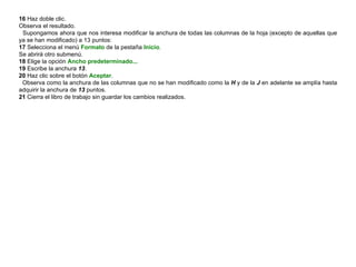 16  Haz doble clic.  Observa el resultado.  Supongamos ahora que nos interesa modificar la anchura de todas las columnas de la hoja (excepto de aquellas que ya se han modificado) a 13 puntos:  17  Selecciona el menú  Formato  de la pestaña  Inicio .  Se abrirá otro submenú.  18  Elige la opción  Ancho predeterminado... 19  Escribe la anchura  13 .  20  Haz clic sobre el botón  Aceptar .  Observa como la anchura de las columnas que no se han modificado como la  H  y de la  J  en adelante se amplía hasta adquirir la anchura de  13  puntos.  21  Cierra el libro de trabajo sin guardar los cambios realizados. 
