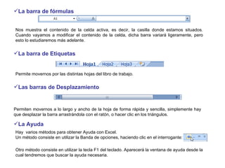 La barra de fórmulas   Permiten movernos a lo largo y ancho de la hoja de forma rápida y sencilla, simplemente hay que desplazar la barra arrastrándola con el ratón, o hacer clic en los triángulos.  Hay  varios métodos para obtener Ayuda con Excel. Un método consiste en utilizar la Banda de opciones, haciendo clic en el interrogante: Otro método consiste en utilizar la tecla F1 del teclado. Aparecerá la ventana de ayuda desde la cual tendremos que buscar la ayuda necesaria.  Permite movernos por las distintas hojas del libro de trabajo.  La barra de Etiquetas Nos muestra el contenido de la celda activa, es decir, la casilla donde estamos situados. Cuando vayamos a modificar el contenido de la celda, dicha barra variará ligeramente, pero esto lo estudiaremos más adelante.  Las barras de Desplazamiento La Ayuda 