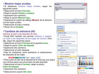 Mostrar hojas ocultas.   Si deseamos  mostrar hojas ocultas , seguir los siguientes pasos:  Seleccionar el menú  Formato .  Elegir la opción  Ocultar y mostrar .  Aparecerá otro submenú.  Elegir la opción  Mostrar hoja...  Aparecerá el cuadro de diálogo  Mostrar  de la derecha con las hojas ocultas.  Seleccionar la hoja a mostrar.  Hacer clic en  Aceptar .  Cambios de estrutura (IV) Cambiar el color a las etiquetas de hoja Excel 2007 también nos permite  cambiar o asignar un color a las etiquetas de las hojas de cálculo . Para ello, seguir los siguientes pasos:  Seleccionar el menú  Formato  de la pestaña  Inicio .  Elegir la opción  Color de etiqueta .  Aparecerá otro submenú.  Seleccionar el color deseado. Aqui te mostramos como quedarían si colorearamos las etiquetas de las hojas. Para quitar el color de la etiqueta de la hoja hay que seguir los mismos pasos que al principio de este apartado. Seleccionar el menú  Formato,  elegir la opción  Color de etiqueta .  Aparecerá otro submenú.  Seleccionar la opción  Sin color .   