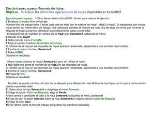 Ejercicio paso a paso. Formato de hojas. Objetivo.     Practicar  las  diferentes operaciones de hojas  disponibles en Excel2007.    Ejercicio paso a paso.    1  Si no tienes abierto Excel2007, ábrelo para realizar el ejercicio.  2  Empieza un nuevo libro de trabajo.  Nuestro libro de trabajo tiene 3 hojas cada una de ellas con el nombre de Hoja1, Hoja2 y Hoja3. Si trabajamos con varias hojas dentro del mismo libro de trabajo, nos interesará cambiar el nombre de cada una de ellas de forma que mirando la etiqueta de hojas podamos identificar automáticamente cada una de ellas.  Empezaremos por cambiar el nombre de la  Hoja1  por  Semestre1 , utilizando el menú:  3  Sitúate en la  Hoja1 4  Selecciona le menú  Formato .  5  Elige la opción  Cambiar el nombre de la hoja .  El nombre de la hoja en las etiquetas de hojas aparece remarcada, esperando a que escribas otro nombre  .  6  Escribe el nuevo nombre,  Semestre1 .  7  Pulsa  INTRO .  Observa el resultado.    Ahora vamos a llamar la Hoja2  Semestre2 , pero sin utilizar el menú:  8  Haz doble clic sobre el nombre de la  Hoja2  en las etiquetas de hojas.  El nombre de la hoja en las etiquetas de hojas aparece remarcada, esperando a que escribas otro nombre.  9  Escribe el nuevo nombre,  Semestre2 .  10  Pulsa  INTRO .  Observa el resultado.    También se puede cambiar el color de la etiqueta para diferenciar más fácilmente las hojas por lo que a continuación vamos a ponerles color: 11  Selecciona la hoja  Semestre1  y despliega el menú  Formato . 12  Elige la opción  Color de Etiqueta , elige el  Verde . Ahora vamos a cambiarle el color a la hoja  Semestre2  utilizando el menú contextual 13  Haz clic con el botón  derecho  sobre la hoja  Semestre2  y elige la opción  Color de Etiqueta 14  Elige el color  Azul . 15  Por último cierra el libro de trabajo sin guardar los cambios realizados.   