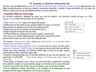 8. Insertar y eliminar elementos (I) Vamos  a ver las diferentes  formas de insertar y eliminar filas, columnas, celdas y hojas  operaciones muy útiles cuando tenemos un libro ya creado y queremos retocarlo o cuando a mitad del diseño de una hoja nos damos cuenta que se nos ha olvidado colocar una fila o columna. Insertar filas en una hoja     En muchas ocasiones, después de crear una hoja de cálculo, nos daremos cuenta de que  nos falta alguna fila  en medio de los datos ya introducidos.   Para  añadir una fila , seguir los siguientes pasos:  Seleccionar la fila sobre la que quieres añadir la nueva, ya que las filas siempre se añaden por encima de la seleccionada.  Seleccionar el menú  Insertar  de la pestaña  Inicio .  Elegir la opción  Insertar filas de hoja .  Todas las filas por debajo de la nueva, bajarán una posición.  En caso de no haber seleccionado ninguna fila, Excel toma la fila donde está situado el cursor como fila seleccionada.   Si quieres  añadir varias filas , basta con  seleccionar, en el primer paso, tantas filas como filas a añadir .  Añadir filas  a  nuestra hoja de cálculo  no hace que el número de filas varíe,  seguirán habiendo 1048576 filas , lo que pasa es que se eliminan las últimas, tantas como filas añadidas. Si intentas añadir filas y Excel no te deja, seguro que las últimas filas contienen algún dato.  Cuando insertamos filas con un formato diferente al que hay por defecto, nos aparecerá el botón  para poder elegir el formato que debe tener la nueva fila . Para elegir un formato u otro, hacer clic sobre el botón y aparecerá el cuadro de la derecha desde el cual podremos elegir si el formato de la nueva fila será   el mismo que la fila de arriba ,  que la de abajo  o  que no tenga formato . No es obligatorio utilizar este botón, si te molesta, no te preocupes ya que desaparecerá al seguir trabajando con la hoja de cálculo. 