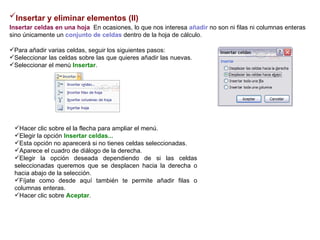 Insertar y eliminar elementos (II)   Insertar celdas en una hoja    En ocasiones, lo que nos interesa  añadir  no son ni filas ni columnas enteras sino únicamente un  conjunto de celdas  dentro de la hoja de cálculo.   Para añadir varias celdas, seguir los siguientes pasos:  Seleccionar las celdas sobre las que quieres añadir las nuevas.  Seleccionar el menú  Insertar .   Hacer clic sobre el la flecha para ampliar el menú.  Elegir la opción  Insertar celdas...   Esta opción no aparecerá si no tienes celdas seleccionadas.  Aparece el cuadro de diálogo de la derecha.  Elegir la opción deseada dependiendo de si las celdas seleccionadas queremos que se desplacen hacia la derecha o hacia abajo de la selección.  Fíjate como desde aquí también te permite añadir filas o columnas enteras.  Hacer clic sobre  Aceptar .  