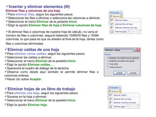 Insertar y eliminar elementos (III)  Eliminar filas y columnas de una hoja Para  eliminar filas , seguir los siguientes pasos:  Seleccionar las filas a eliminar o selecciona las columnas a eliminar.  Seleccionar el menú  Eliminar  de la pestaña  Inicio .  Eligir la opción  Eliminar filas de hoja  o  Eliminar columnas de hoja .   Al eliminar filas o columnas de nuestra hoja de cálculo, no varía el número de filas o columnas, seguirá habiendo 1048576 filas y 16384 columnas, lo que pasa es que se añaden al final de la hoja, tantas como filas o columnas eliminadas.   Eliminar celdas de una hoja   Para  eliminar varias celdas , seguir los siguientes pasos: Seleccionar las celdas a eliminar.  Seleccionar el menú  Eliminar  de la pestaña  Inicio .  Eligir la opción  Eliminar celdas... .  Aparecerá el cuadro de diálogo de la derecha. Observa como desde aquí también te permite eliminar filas o columnas enteras.  Hacer clic sobre  Aceptar . Eliminar hojas de un libro de trabajo  Para  eliminar una hoja , seguir los siguientes pasos:  Situarse en la hoja a eliminar.  Seleccionar el menú  Eliminar  de la pestaña  Inicio .  Eligir la opción  Eliminar hoja .   