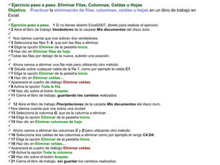 Ejercicio paso a paso. Eliminar Filas, Columnas, Celdas u Hojas  Objetivo.     Practicar  la  eliminación de filas, columnas, celdas u hojas  en un libro de trabajo en Excel.    Ejercicio paso a paso.    1  Si no tienes abierto Excel2007, ábrelo para realizar el ejercicio.  2  Abre el libro de trabajo  Vendedores  de la carpeta  Mis documentos  del disco duro.    Nos damos cuenta que nos sobran dos vendedores.  3  Selecciona las filas  7- 8 , que son las filas a eliminar.  4  Elige la opción  Eliminar  de la pestaña  Inicio .  5  Haz clic en  Eliminar filas de hoja .  Todas las filas por debajo de la nueva, subirán una posición.    Ahora vamos a eliminar una fila más pero utilizando otro método. 6  Sitúate sobre cualquier celda de la fila 7, como por ejemplo la celda  C7 .  7  Elige la opción  Eliminar  de la pestaña  Inicio .  8  Haz clic en  Eliminar celdas... .  Aparecerá el cuadro de diálogo  Eliminar celdas .  9  Activa la opción  Toda la fila .  10  Haz clic sobre el botón  Aceptar .  11  Cierra el libro de trabajo,  guardando los cambios  realizados.   12  Abre el libro de trabajo  Precipitaciones  de la carpeta  Mis documentos  del disco duro.  Nos damos cuenta que nos sobra una ciudad.  13  Selecciona la columna  G , que es la columna a eliminar.  14  Elige la opción  Eliminar  de la pestaña  Inicio .  15  Haz clic en  Eliminar columnas de hoja .    Ahora vamos a eliminar las columnas  C  y  D  pero utilizando otro método.  16  Selecciona dos celdas de las columnas a eliminar como por ejemplo el rango  C4:D4 .  17  Elige la opción  Eliminar  de la pestaña  Inicio .  18  Haz clic en  Eliminar celdas... .  Aparecerá el cuadro de diálogo  Eliminar celdas .  19  Activa la opción  Toda la columna . 20  Haz clic sobre el botón  Aceptar .  21  Cierra el libro de trabajo,  sin guardar  los cambios realizados.   