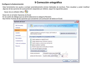Configurar la Autocorrección   Esta herramienta nos ayuda a corregir automáticamente errores habituales de escritura. Para visualizar y poder modificar algunas de las opciones de autocorrección asignadas por defecto, seguir los siguientes pasos:  Hacer clic en el Botón Office           Hacer clic en el botón Opciones de Excel.  En el cuadro de diálogo que se abrirá selecciona la categoría Revisión.  Aquí tienes muchas de las opciones que conciernen a la corrección de textos en Excel. 9 Corrección ortográfica   