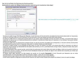 Haz clic en el botón de Opciones de Autocorrección...  Aparecerá el cuadro de diálogo Autocorrección como el que te mostramos más abajo. Si activas la casilla Corregir DOs MAyúsculas SEguidas, no permitirá que a la hora de escribir una palabra las dos primeras letras estén en mayúscula y el resto en minúscula. Este es un error frecuente a la hora de escribir, por lo que interesa que esta opción esté activada.  Si activas la casilla Poner en mayúscula la primera letra de una oración, Excel comprueba a la hora de escribir una frase, si la primera letra está en mayúscula, en caso de que no lo esté automáticamente la cambiará. Si escribimos la frase toda con mayúscula, no se cambiará. Esta opción también interesa que esté activada.  Si activas la casilla Poner en mayúscula los nombres de días, en caso de encontrar una palabra que corresponda a un día de la semana, Excel pondrá automáticamente la primera letra en mayúscula. Esta opción no siempre interesa que esté activada.  Si activas la casilla Corregir el uso accidental de bloq mayus, en caso de empezar una frase, si la primera letra está en minúscula y el resto en mayúscula, Excel entiende que BLOQ MAYUS del teclado está activado por error y automáticamente corrige el texto y desactiva la tecla. Esta opción interesa que esté activada.  La opción Reemplazar texto mientras escribe, activa la lista de sustituciones de la parte inferior del cuadro de diálogo, donde se encuentran muchos de los elementos comunes a sustituir, de esta forma Excel reemplazará el texto que coincida con alguno de la columna de la izquierda por el texto que aparece en la columna de la derecha. Si deseas añadir algún elemento a la lista bastará con escribir en el recuadro  Reemplazar:  el error frecuente que deseamos que se corrija automáticamente, en el recuadro  Con:  escribir la corrección a realizar, y hacer clic en el botón Agregar.  Si deseas eliminar algún elemento de la lista, seleccionarlo de la lista y hacer clic sobre el botón Eliminar.  A final cuando hayamos configurado la autocorrección hacemos clic sobre el botón Aceptar para aceptar los cambios y cerrar el cuadro de diálogo. http:// www.aulaclic.com.es /excel2007/secuencias2007/excel2007_V_13_1_1.htm 