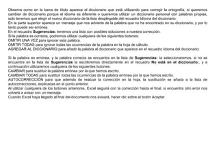 Observa como en la barra de título aparece el diccionario que está utilizando para corregir la ortografía, si queremos cambiar de diccionario porque el idioma es diferente o queremos utilizar un diccionario personal con palabras propias, solo tenemos que elegir el nuevo diccionario de la lista desplegable del recuadro Idioma del diccionario: En la parte superior aparece un mensaje que nos advierte de la palabra que no ha encontrado en su diccionario, y por lo tanto puede ser errónea.  En el recuadro  Sugerencias:  tenemos una lista con posibles soluciones a nuestra corrección.  Si la palabra es correcta, podremos utilizar cualquiera de los siguientes botones:  OMITIR UNA VEZ para ignorar esta palabra.  OMITIR TODAS para ignorar todas las ocurrencias de la palabra en la hoja de cálculo.  AGREGAR AL DICCIONARIO para añadir la palabra al diccionario que aparece en el recuadro Idioma del diccionario:   Si la palabra es errónea, y la palabra correcta se encuentra en la lista de  Sugerencias:  la seleccionaremos, si no se encuentra en la lista de  Sugerencias  la escribiremos directamente en el recuadro  No está en el diccionario: , y a continuación utilizaremos cualquiera de los siguientes botones:  CAMBIAR para sustituir la palabra errónea por la que hemos escrito . CAMBIAR TODAS para sustituir todas las ocurrencias de la palabra errónea por la que hemos escrito . AUTOCORRECCIÓN para que además de realizar la corrección en la hoja, la sustitución se añada a la lista de autocorrecciones, explicadas en el punto anterior.  Al utilizar cualquiera de los botones anteriores, Excel seguirá con la corrección hasta el final, si encuentra otro error nos volverá a avisar con un mensaje. Cuando Excel haya llegado al final del documento nos avisará, hacer clic sobre el botón Aceptar.  