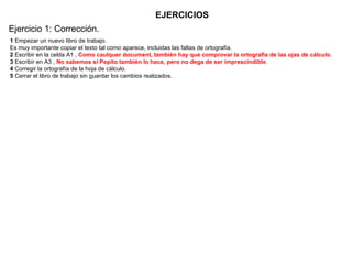 EJERCICIOS 1  Empezar un nuevo libro de trabajo.  Es muy importante copiar el texto tal como aparece, incluidas las faltas de ortografía.  2  Escribir en la celda A1 ,  Como caulquer document, también hay que comprovar la ortografia de las ojas de cálculo .  3  Escribir en A3 ,  No sabemos si Pepito también lo hace, pero no dega de ser imprescindible .  4  Corregir la ortografía de la hoja de cálculo.  5  Cerrar el libro de trabajo sin guardar los cambios realizados.  Ejercicio 1: Corrección. 