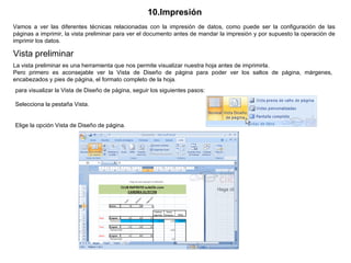 10.Impresión   Vamos a ver las diferentes técnicas relacionadas con la impresión de datos, como puede ser la configuración de las páginas a imprimir, la vista preliminar para ver el documento antes de mandar la impresión y por supuesto la operación de imprimir los datos.  Vista preliminar  La vista preliminar es una herramienta que nos permite visualizar nuestra hoja antes de imprimirla.  Pero primero es aconsejable ver la Vista de Diseño de página para poder ver los saltos de página, márgenes, encabezados y pies de página, el formato completo de la hoja.  para visualizar la Vista de Diseño de página, seguir los siguientes pasos:                                                 Selecciona la pestaña Vista.  Elige la opción Vista de Diseño de página.   