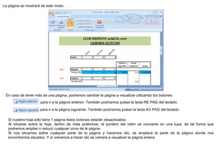 La página se mostrará de este modo:  En caso de tener más de una página, podremos cambiar la página a visualizar utilizando los botones:                     para ir a la página anterior. También podríamos pulsar la tecla RE PAG del teclado.                     para ir a la página siguiente. También podríamos pulsar la tecla AV PAG del teclado.  Si nuestra hoja sólo tiene 1 página éstos botones estarán desactivados.  Al situarse sobre la hoja, dentro de vista preliminar, el puntero del ratón se convierte en una lupa, de tal forma que podremos ampliar o reducir cualquier zona de la página.  Si nos situamos sobre cualquier parte de la página y hacemos clic, se ampliará la parte de la página donde nos encontramos situados. Y si volvemos a hacer clic se volverá a visualizar la página entera.  