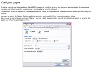 Configurar página  Antes de imprimir una hoja de cálculo, Excel 2007 nos permite modificar factores que afectan a la presentación de las páginas impresas, como la orientación, encabezados y pies de página, tamaño del papel, ...  Si deseamos modificar algunos de los factores anteriores, desde la vista preliminar, deberemos hacer clci en el botón Configurar página...  parecerá el cuadro de diálogo Configurar página descrito a continuación. Dicho cuadro consta de 4 fichas. La primera de las fichas se denomina Página y permite indicar características como la orientación del papel, el tamaño del papel que utilizamos y otros parámetros. 