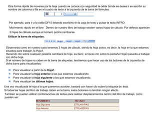 Otra forma rápida de moverse por la hoja cuando se conoce con seguridad la celda donde se desea ir es escribir su nombre de columna y fila en el cuadro de texto a la izquierda de la barra de fórmulas:  Por ejemplo, para ir a la celda DF15 deberás escribirlo en la caja de texto y pulsar la tecla INTRO.   Movimiento rápido en el libro   Dentro de nuestro libro de trabajo existen varias hojas de cálculo. Por defecto aparecen 3 hojas de cálculo aunque el número podría cambiarse.   Utilizar la barra de etiquetas.   Observarás como en nuestro caso tenemos 3 hojas de cálculo, siendo la hoja activa, es decir, la hoja en la que estamos situados para trabajar, la Hoja1.  Haciendo clic sobre cualquier pestaña cambiará de hoja, es decir, si haces clic sobre la pestaña Hoja3 pasarás a trabajar con dicha hoja.  Si el número de hojas no caben en la barra de etiquetas, tendremos que hacer uso de los botones de la izquierda de dicha barra para visualizarlas:        Para visualizar a partir de la  Hoja1 .      Para visualizar la  hoja anterior  a las que estamos visualizando.       Para visualizar la  hoja siguiente  a las que estamos visualizando.        Para visualizar las  últimas hojas .  Una vez visualizada la hoja a la que queremos acceder, bastará con hacer clic sobre la etiqueta de   ésta.   Si todas las hojas del libro de trabajo caben en la barra, estos botones no tendrán ningún efecto.   También se pueden utilizar combinaciones de teclas para realizar desplazamientos dentro del libro de trabajo, como pueden ser:  