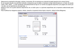 Selecciona la orientación del papel, vertical u horizontal. (En la impresora se colocará el papel siempre de la misma forma).  En el recuadro Escala nos permitirá indicarle si deseamos que la salida a impresora venga determinada por un factor de escala (100%, 50%, 200%,...) o bien ajustando automáticamente la hoja en un número de páginas específico (una página de ancho por 1 de alto, así se imprimirá en una sola hoja,...).  Observa como en la parte derecha disponemos de un botón para ir a opciones específicas de la impresora seleccionada para imprimir.  Para modificar los márgenes superior, inferior, derecho e izquierdo de las hojas a imprimir, utilizar la ficha Márgenes. 